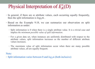 Physical Interpretation of 𝐸𝐴
∗
(D)
• In general, if there are m attribute values, each occurring equally frequently,
then the split information is 𝑙𝑜𝑔2𝑚 .
• Based on the Example 9.18, we can summarize our observation on split
information as under:
• Split information is 0 when there is a single attribute value. It is a trivial case and
implies the minimum possible value of split information.
• For a given data set, when instances are uniformly distributed with respect to the
attribute values, split information increases as the number of different attribute
values increases.
• The maximum value of split information occur when there are many possible
attribute values, all are equally frequent.
Note:
• Split information varies between 0 and log2m (both inclusive)
 