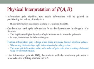 Physical Interpretation of 𝛽 𝐴,𝐵
• Information gain signifies how much information will be gained on
partitioning the values of attribute A
• Higher information gain means splitting of A is more desirable.
•
• On the other hand, split information forms the denominator in the gain ratio
formula.
• This implies that higher the value of split information is, lower the gain ratio.
• In turns, it decreases the information gain.
• Further, information gain is large when there are many distinct attribute values.
• When many distinct values, split information is also a large value.
• This way split information reduces the value of gain ratio, thus resulting a balanced
value for information gain.
• Like information gain (in ID3), the attribute with the maximum gain ratio is
selected as the splitting attribute in C4.5.
 