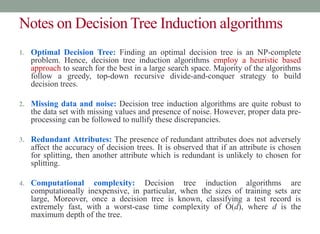 Notes on Decision Tree Induction algorithms
1. Optimal Decision Tree: Finding an optimal decision tree is an NP-complete
problem. Hence, decision tree induction algorithms employ a heuristic based
approach to search for the best in a large search space. Majority of the algorithms
follow a greedy, top-down recursive divide-and-conquer strategy to build
decision trees.
2. Missing data and noise: Decision tree induction algorithms are quite robust to
the data set with missing values and presence of noise. However, proper data pre-
processing can be followed to nullify these discrepancies.
3. Redundant Attributes: The presence of redundant attributes does not adversely
affect the accuracy of decision trees. It is observed that if an attribute is chosen
for splitting, then another attribute which is redundant is unlikely to chosen for
splitting.
4. Computational complexity: Decision tree induction algorithms are
computationally inexpensive, in particular, when the sizes of training sets are
large, Moreover, once a decision tree is known, classifying a test record is
extremely fast, with a worst-case time complexity of O(d), where d is the
maximum depth of the tree.
 