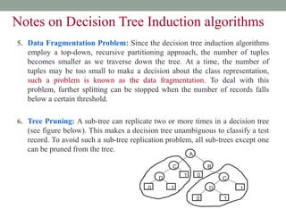 5. Data Fragmentation Problem: Since the decision tree induction algorithms
employ a top-down, recursive partitioning approach, the number of tuples
becomes smaller as we traverse down the tree. At a time, the number of
tuples may be too small to make a decision about the class representation,
such a problem is known as the data fragmentation. To deal with this
problem, further splitting can be stopped when the number of records falls
below a certain threshold.
6. Tree Pruning: A sub-tree can replicate two or more times in a decision tree
(see figure below). This makes a decision tree unambiguous to classify a test
record. To avoid such a sub-tree replication problem, all sub-trees except one
can be pruned from the tree.
A
B
C
C
D
D
1
1 1
1
0
0
0
Notes on Decision Tree Induction algorithms
 
