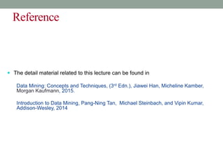 Reference
 The detail material related to this lecture can be found in
Data Mining: Concepts and Techniques, (3rd Edn.), Jiawei Han, Micheline Kamber,
Morgan Kaufmann, 2015.
Introduction to Data Mining, Pang-Ning Tan, Michael Steinbach, and Vipin Kumar,
Addison-Wesley, 2014
 