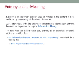 Entropy and its Meaning
• Entropy is an important concept used in Physics in the context of heat
and thereby uncertainty of the states of a matter.
• At a later stage, with the growth of Information Technology, entropy
becomes an important concept in Information Theory.
• To deal with the classification job, entropy is an important concept,
which is considered as
• an information-theoretic measure of the “uncertainty” contained in a
training data
• due to the presence of more than one classes.
 
