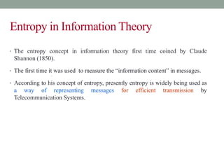 Entropy in Information Theory
• The entropy concept in information theory first time coined by Claude
Shannon (1850).
• The first time it was used to measure the “information content” in messages.
•
• According to his concept of entropy, presently entropy is widely being used as
a way of representing messages for efficient transmission by
Telecommunication Systems.
 