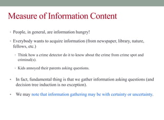 Measure of Information Content
• People, in general, are information hungry!
• Everybody wants to acquire information (from newspaper, library, nature,
fellows, etc.)
• Think how a crime detector do it to know about the crime from crime spot and
criminal(s).
• Kids annoyed their parents asking questions.
• In fact, fundamental thing is that we gather information asking questions (and
decision tree induction is no exception).
•
• We may note that information gathering may be with certainty or uncertainty.
 