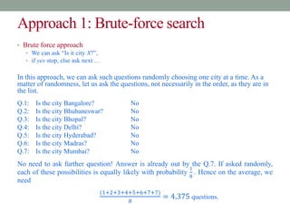 Approach 1: Brute-force search
• Brute force approach
• We can ask “Is it city X?”,
• if yes stop, else ask next …
In this approach, we can ask such questions randomly choosing one city at a time. As a
matter of randomness, let us ask the questions, not necessarily in the order, as they are in
the list.
Q.1: Is the city Bangalore? No
Q.2: Is the city Bhubaneswar? No
Q.3: Is the city Bhopal? No
Q.4: Is the city Delhi? No
Q.5: Is the city Hyderabad? No
Q.6: Is the city Madras? No
Q.7: Is the city Mumbai? No
No need to ask further question! Answer is already out by the Q.7. If asked randomly,
each of these possibilities is equally likely with probability
1
8
. Hence on the average, we
need
(1+2+3+4+5+6+7+7)
8
= 4.375 questions.
 