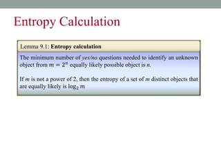 The minimum number of yes/no questions needed to identify an unknown
object from 𝑚 = 2𝑛 equally likely possible object is n.
If m is not a power of 2, then the entropy of a set of m distinct objects that
are equally likely is log2 𝑚
Lemma 9.1: Entropy calculation
Entropy Calculation
 