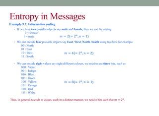 Entropy in Messages
Example 9.7: Information coding
• If we have two possible objects say male and female, then we use the coding
0 = female
1 = male
• We can encode four possible objects say East, West, North, South using two bits, for example
00 : North
01 : East
10 : West
11 : South
• We can encode eight values say eight different colours, we need to use three bits, such as
000 : Violet
001 : Indigo
010 : Blue
011 : Green
100 : Yellow
101 : Orange
110 : Red
111 : White
Thus, in general, to code m values, each in a distinct manner, we need n bits such that 𝑚 = 2𝑛
.
𝑚 = 2(= 2𝑛
, 𝑛 = 1)
𝑚 = 4(= 2𝑛
, 𝑛 = 2)
𝑚 = 8(= 2𝑛
, 𝑛 = 3)
 
