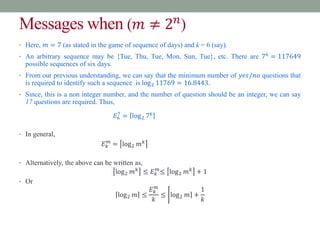 Messages when (𝑚 ≠ 2𝑛
)
• Here, 𝑚 = 7 (as stated in the game of sequence of days) and k = 6 (say).
• An arbitrary sequence may be {Tue, Thu, Tue, Mon, Sun, Tue}, etc. There are 76
= 117649
possible sequences of six days.
• From our previous understanding, we can say that the minimum number of 𝑦𝑒𝑠/𝑛𝑜 questions that
is required to identify such a sequence is log2 11769 = 16.8443.
• Since, this is a non integer number, and the number of question should be an integer, we can say
17 questions are required. Thus,
𝐸6
7
= log2 76
• In general,
𝐸𝑘
𝑚
= log2 𝑚𝑘
• Alternatively, the above can be written as,
log2 𝑚𝑘
≤ 𝐸𝑘
𝑚
≤ log2 𝑚𝑘
+ 1
• Or
log2 𝑚 ≤
𝐸𝑘
𝑚
𝑘
≤ log2 𝑚 +
1
𝑘
 