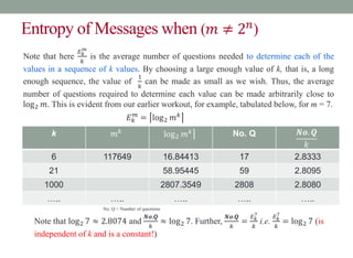 Entropy of Messages when (𝑚 ≠ 2𝑛
)
Note that here
𝐸𝑘
𝑚
𝑘
is the average number of questions needed to determine each of the
values in a sequence of k values. By choosing a large enough value of k, that is, a long
enough sequence, the value of
1
𝑘
can be made as small as we wish. Thus, the average
number of questions required to determine each value can be made arbitrarily close to
log2 𝑚. This is evident from our earlier workout, for example, tabulated below, for m = 7.
𝐸𝑘
𝑚
= log2 𝑚𝑘
k 𝑚𝑘
log2 𝑚𝑘 No. Q 𝑵𝒐. 𝑸
𝑘
6 117649 16.84413 17 2.8333
21 58.95445 59 2.8095
1000 2807.3549 2808 2.8080
….. ….. ….. ….. …..
No. Q = Number of questions
Note that log2 7 ≈ 2.8074 and
𝑵𝒐.𝑸
𝑘
≈ log2 7. Further,
𝑵𝒐.𝑸
𝑘
=
𝐸𝑘
7
𝑘
i.e.
𝐸𝑘
7
𝑘
= log2 7 (is
independent of k and is a constant!)
 