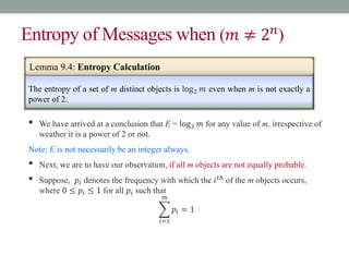 Entropy of Messages when (𝑚 ≠ 2𝑛
)
The entropy of a set of m distinct objects is log2 𝑚 even when m is not exactly a
power of 2.
• We have arrived at a conclusion that E = log2 𝑚 for any value of m, irrespective of
weather it is a power of 2 or not.
Note: E is not necessarily be an integer always.
• Next, we are to have our observation, if all m objects are not equally probable.
• Suppose, 𝑝𝑖 denotes the frequency with which the 𝑖𝑡ℎ
of the m objects occurs,
where 0 ≤ 𝑝𝑖 ≤ 1 for all 𝑝𝑖 such that
𝑖=1
𝑚
𝑝𝑖 = 1
Lemma 9.4: Entropy Calculation
 