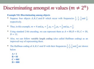 Discriminating amongst m values (𝑚 ≠ 2𝑛
)
Example 9.8: Discriminating among objects
• Suppose four objects 𝐴, 𝐵, 𝐶 𝑎𝑛𝑑 𝐷 which occur with frequencies
1
2
,
1
4
,
1
8
and
1
8
,
respectively.
• Thus, in this example, 𝑚 = 4 and 𝑝1 =
1
2
, 𝑝2 =
1
4
, 𝑝3 =
1
8
and 𝑝4 =
1
8
.
• Using standard 2-bit encoding, we can represent them as 𝐴 = 00, 𝐵 = 01, 𝐶 = 10,
𝐷 = 11.
• Also, we can follow variable length coding (also called Huffman coding) as an
improved way of representing them.
• The Huffman coding of 𝐴, 𝐵, 𝐶 𝑎𝑛𝑑 𝐷 with their frequencies
1
2
,
1
4
,
1
8
and
1
8
are shown
below.
A = 1
B = 01
C = 001
D = 000
 