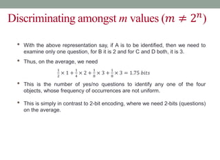 Discriminating amongst m values (𝑚 ≠ 2𝑛
)
• With the above representation say, if A is to be identified, then we need to
examine only one question, for B it is 2 and for C and D both, it is 3.
• Thus, on the average, we need
1
2
× 1 +
1
4
× 2 +
1
8
× 3 +
1
8
× 3 = 1.75 𝑏𝑖𝑡𝑠
• This is the number of yes/no questions to identify any one of the four
objects, whose frequency of occurrences are not uniform.
• This is simply in contrast to 2-bit encoding, where we need 2-bits (questions)
on the average.
 