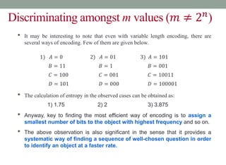 Discriminating amongst m values (𝑚 ≠ 2𝑛
)
• It may be interesting to note that even with variable length encoding, there are
several ways of encoding. Few of them are given below.
• The calculation of entropy in the observed cases can be obtained as:
• Anyway, key to finding the most efficient way of encoding is to assign a
smallest number of bits to the object with highest frequency and so on.
• The above observation is also significant in the sense that it provides a
systematic way of finding a sequence of well-chosen question in order
to identify an object at a faster rate.
1) 𝐴 = 0 2) 𝐴 = 01 3) 𝐴 = 101
𝐵 = 11 𝐵 = 1 𝐵 = 001
𝐶 = 100 𝐶 = 001 𝐶 = 10011
𝐷 = 101 𝐷 = 000 𝐷 = 100001
1) 1.75 2) 2 3) 3.875
 