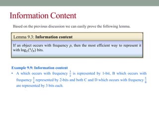 Information Content
If an object occurs with frequency p, then the most efficient way to represent it
with log2(1
𝑝) bits.
Lemma 9.3: Information content
Example 9.9: Information content
• A which occurs with frequency
1
2
is represented by 1-bit, B which occurs with
frequency
1
4
represented by 2-bits and both C and D which occurs with frequency
1
8
are represented by 3 bits each.
Based on the previous discussion we can easily prove the following lemma.
 