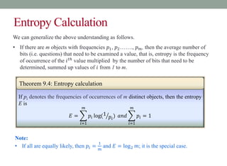 Entropy Calculation
If pi denotes the frequencies of occurrences of m distinct objects, then the entropy
E is
𝐸 =
𝑖=1
𝑚
𝑝𝑖 log(1
𝑝𝑖
) 𝑎𝑛𝑑
𝑖=1
𝑚
𝑝𝑖 = 1
Theorem 9.4: Entropy calculation
We can generalize the above understanding as follows.
• If there are m objects with frequencies 𝑝1, 𝑝2……., 𝑝𝑚, then the average number of
bits (i.e. questions) that need to be examined a value, that is, entropy is the frequency
of occurrence of the 𝑖𝑡ℎ
value multiplied by the number of bits that need to be
determined, summed up values of 𝑖 from 1 to m.
Note:
• If all are equally likely, then 𝑝𝑖 =
1
𝑚
and 𝐸 = log2 𝑚; it is the special case.
 