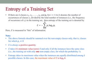 Entropy of a Training Set
• If there are k classes 𝑐1, 𝑐2……., 𝑐𝑘 and 𝑝𝑖 for 𝑖 = 1 𝑡𝑜 𝑘 denotes the number of
occurrences of classes 𝑐𝑖 divided by the total number of instances (i.e., the frequency
of occurrence of 𝑐𝑖) in the training set, then entropy of the training set is denoted by
𝐸 = −
𝑖=1
𝑚
𝑝𝑖 log2 𝑝𝑖
Here, E is measured in “bits” of information.
Note:
• The above formula should be summed over the non-empty classes only, that is, classes
for which 𝑝𝑖 ≠ 0
• E is always a positive quantity
• E takes it’s minimum value (zero) if and only if all the instances have the same class
(i.e., the training set with only one non-empty class, for which the probability 1).
• Entropy takes its maximum value when the instances are equally distributed among k
possible classes. In this case, the maximum value of E is 𝑙𝑜𝑔2 𝑘.
 