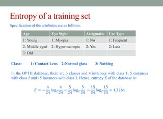 Entropy of a training set
Specification of the attributes are as follows.
Age Eye Sight Astigmatic Use Type
1: Young 1: Myopia 1: No 1: Frequent
2: Middle-aged 2: Hypermetropia 2: Yes 2: Less
3: Old
Class: 1: Contact Lens 2:Normal glass 3: Nothing
In the OPTH database, there are 3 classes and 4 instances with class 1, 5 instances
with class 2 and 15 instances with class 3. Hence, entropy E of the database is:
𝐸 = −
4
24
log2
4
24
−
5
24
log2
5
24
−
15
24
log2
15
24
= 1.3261
 