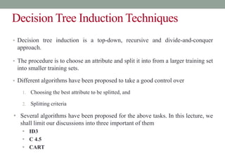 Decision Tree Induction Techniques
• Decision tree induction is a top-down, recursive and divide-and-conquer
approach.
• The procedure is to choose an attribute and split it into from a larger training set
into smaller training sets.
• Different algorithms have been proposed to take a good control over
1. Choosing the best attribute to be splitted, and
2. Splitting criteria
• Several algorithms have been proposed for the above tasks. In this lecture, we
shall limit our discussions into three important of them
• ID3
• C 4.5
• CART
 