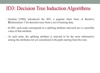 ID3: Decision Tree InductionAlgorithms
• Quinlan [1986] introduced the ID3, a popular short form of Iterative
Dichotomizer 3 for decision trees from a set of training data.
• In ID3, each node corresponds to a splitting attribute and each arc is a possible
value of that attribute.
• At each node, the splitting attribute is selected to be the most informative
among the attributes not yet considered in the path starting from the root.
 