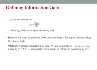 Defining Information Gain
• pi can be calculated as
𝑝𝑖 =
|𝐶𝑖,𝐷|
|𝐷|
• where 𝐶𝑖,𝐷 is the set of tuples of class 𝑐𝑖 in D.
• Suppose, we want to partition D on some attribute A having m distinct values
{𝑎1, 𝑎2, … , 𝑎𝑚}.
• Attribute 𝐴 can be considered to split D into m partitions {𝐷1, 𝐷2, … , 𝐷𝑚},
where 𝐷𝑗 (j = 1,2, … ,m) contains those tuples in D that have outcome 𝑎𝑗 of A.
 