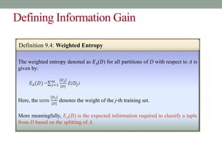 Defining Information Gain
The weighted entropy denoted as 𝐸𝐴(𝐷) for all partitions of D with respect to A is
given by:
𝐸𝐴(𝐷) = 𝑗=1
𝑚 |𝐷𝑗|
|𝐷|
E(𝐷𝑗)
Here, the term
|𝐷𝑗|
|𝐷|
denotes the weight of the j-th training set.
More meaningfully, 𝐸𝐴(𝐷) is the expected information required to classify a tuple
from D based on the splitting of A.
Definition 9.4: Weighted Entropy
 