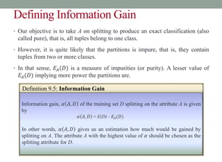 Defining Information Gain
• Our objective is to take A on splitting to produce an exact classification (also
called pure), that is, all tuples belong to one class.
• However, it is quite likely that the partitions is impure, that is, they contain
tuples from two or more classes.
• In that sense, 𝐸𝐴(𝐷) is a measure of impurities (or purity). A lesser value of
𝐸𝐴(𝐷) implying more power the partitions are.
Information gain, 𝛼 𝐴, 𝐷 of the training set D splitting on the attribute A is given
by
𝛼 𝐴, 𝐷 = E(D) - 𝐸𝐴(𝐷)
In other words, 𝛼 𝐴, 𝐷 gives us an estimation how much would be gained by
splitting on A. The attribute A with the highest value of 𝛼 should be chosen as the
splitting attribute for D.
Definition 9.5: Information Gain
 