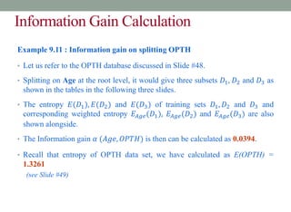 Information Gain Calculation
Example 9.11 : Information gain on splitting OPTH
• Let us refer to the OPTH database discussed in Slide #48.
• Splitting on Age at the root level, it would give three subsets 𝐷1, 𝐷2 and 𝐷3 as
shown in the tables in the following three slides.
• The entropy 𝐸(𝐷1), 𝐸(𝐷2) and 𝐸(𝐷3) of training sets 𝐷1, 𝐷2 and 𝐷3 and
corresponding weighted entropy 𝐸𝐴𝑔𝑒(𝐷1), 𝐸𝐴𝑔𝑒(𝐷2) and 𝐸𝐴𝑔𝑒(𝐷3) are also
shown alongside.
• The Information gain 𝛼 (𝐴𝑔𝑒, 𝑂𝑃𝑇𝐻) is then can be calculated as 0.0394.
• Recall that entropy of OPTH data set, we have calculated as E(OPTH) =
1.3261
(see Slide #49)
 