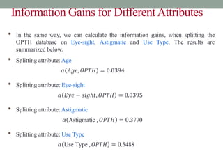 Information Gains for DifferentAttributes
• In the same way, we can calculate the information gains, when splitting the
OPTH database on Eye-sight, Astigmatic and Use Type. The results are
summarized below.
• Splitting attribute: Age
𝛼 𝐴𝑔𝑒, 𝑂𝑃𝑇𝐻 = 0.0394
• Splitting attribute: Eye-sight
𝛼 𝐸𝑦𝑒 − 𝑠𝑖𝑔ℎ𝑡, 𝑂𝑃𝑇𝐻 = 0.0395
• Splitting attribute: Astigmatic
𝛼 Astigmatic , 𝑂𝑃𝑇𝐻 = 0.3770
• Splitting attribute: Use Type
𝛼 Use Type , 𝑂𝑃𝑇𝐻 = 0.5488
 
