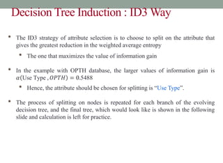 Decision Tree Induction : ID3 Way
• The ID3 strategy of attribute selection is to choose to split on the attribute that
gives the greatest reduction in the weighted average entropy
• The one that maximizes the value of information gain
• In the example with OPTH database, the larger values of information gain is
𝛼 Use Type , 𝑂𝑃𝑇𝐻 = 0.5488
• Hence, the attribute should be chosen for splitting is “Use Type”.
• The process of splitting on nodes is repeated for each branch of the evolving
decision tree, and the final tree, which would look like is shown in the following
slide and calculation is left for practice.
 