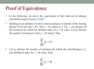 Proof of Equivalence
• In the following, we prove the equivalence of the short-cut of entropy
calculation using Frequency Table.
• Splitting on an attribute 𝐴 with 𝑛 values produces 𝑛 subsets of the training
dataset 𝐷 (of size 𝐷 = 𝑁). The 𝑗 − 𝑡ℎ subset (𝑗 = 1,2, … , 𝑛) contains all
the instances for which the attribute takes its 𝑗 − 𝑡ℎ value. Let 𝑁𝑗 denotes
the number of instances in the 𝑗 − 𝑡ℎ subset. Then
𝑗=1
𝑛
𝑁𝑗 = 𝑁
• Let 𝑓𝑖𝑗 denotes the number of instances for which the classification is 𝑐𝑖
and attribute 𝐴 takes its 𝑗 − 𝑡ℎ value. Then
𝑖=1
𝑘
𝑓𝑖𝑗 = 𝑁𝑗
 
