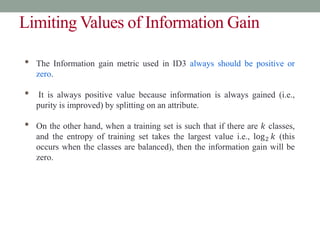 Limiting Values of Information Gain
• The Information gain metric used in ID3 always should be positive or
zero.
• It is always positive value because information is always gained (i.e.,
purity is improved) by splitting on an attribute.
• On the other hand, when a training set is such that if there are 𝑘 classes,
and the entropy of training set takes the largest value i.e., log2 𝑘 (this
occurs when the classes are balanced), then the information gain will be
zero.
 