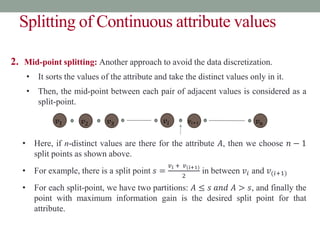 Splitting of Continuous attribute values
2. Mid-point splitting: Another approach to avoid the data discretization.
• It sorts the values of the attribute and take the distinct values only in it.
• Then, the mid-point between each pair of adjacent values is considered as a
split-point.
• Here, if n-distinct values are there for the attribute 𝐴, then we choose 𝑛 − 1
split points as shown above.
• For example, there is a split point 𝑠 =
𝑣𝑖 + 𝑣(𝑖+1)
2
in between 𝑣𝑖 and 𝑣(𝑖+1)
• For each split-point, we have two partitions: 𝐴 ≤ 𝑠 𝑎𝑛𝑑 𝐴 > 𝑠, and finally the
point with maximum information gain is the desired split point for that
attribute.
𝑣1 𝑣2 𝑣3 𝑣𝑖 𝑣𝑖+1 𝑣𝑛
 