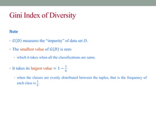 Gini Index of Diversity
Note
• 𝐺 𝐷 measures the “impurity” of data set D.
• The smallest value of 𝐺 𝐷 is zero
• which it takes when all the classifications are same.
• It takes its largest value = 1 −
1
𝑘
• when the classes are evenly distributed between the tuples, that is the frequency of
each class is
1
𝑘
.
 