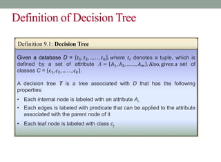 Definition of Decision Tree
Given a database D = 𝑡1, 𝑡2, … . . , 𝑡𝑛 , where 𝑡𝑖 denotes a tuple, which is
defined by a set of attribute 𝐴 = 𝐴1, 𝐴2, … . . , 𝐴𝑚 . Also, given a set of
classes C = 𝑐1, 𝑐2, … . . , 𝑐𝑘 .
A decision tree T is a tree associated with D that has the following
properties:
• Each internal node is labeled with an attribute Ai
• Each edges is labeled with predicate that can be applied to the attribute
associated with the parent node of it
• Each leaf node is labeled with class cj
Definition 9.1: Decision Tree
 