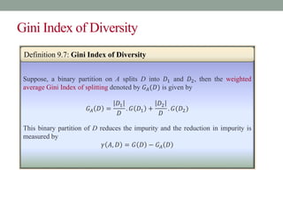 Gini Index of Diversity
Suppose, a binary partition on A splits D into 𝐷1 and 𝐷2, then the weighted
average Gini Index of splitting denoted by 𝐺𝐴(𝐷) is given by
𝐺𝐴 𝐷 =
𝐷1
𝐷
. 𝐺 𝐷1 +
𝐷2
𝐷
. 𝐺(𝐷2)
This binary partition of D reduces the impurity and the reduction in impurity is
measured by
𝛾 𝐴, 𝐷 = 𝐺 𝐷 − 𝐺𝐴 𝐷
Definition 9.7: Gini Index of Diversity
 