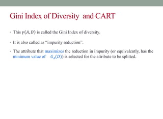 Gini Index of Diversity and CART
• This 𝛾 𝐴, 𝐷 is called the Gini Index of diversity.
• It is also called as “impurity reduction”.
• The attribute that maximizes the reduction in impurity (or equivalently, has the
minimum value of 𝐺𝐴(𝐷)) is selected for the attribute to be splitted.
 