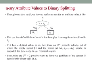 n-aryAttribute Values to Binary Splitting
• Thus, given a data set D, we have to perform a test for an attribute value A like
• This test is satisfied if the value of A for the tuples is among the values listed in
𝑆𝐴.
• If A has m distinct values in D, then there are 2𝑚 possible subsets, out of
which the empty subset { } and the power set {𝑎1, 𝑎2, … , 𝑎𝑛} should be
excluded (as they really do not represent a split).
• Thus, there are 2𝑚 − 2 possible ways to form two partitions of the dataset D,
based on the binary split of A.
𝐴 ∈ 𝑆𝐴
Yes No
𝐷1 𝐷2
D
 