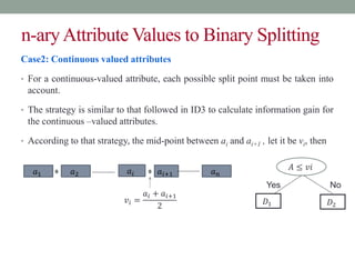 n-aryAttribute Values to Binary Splitting
Case2: Continuous valued attributes
• For a continuous-valued attribute, each possible split point must be taken into
account.
• The strategy is similar to that followed in ID3 to calculate information gain for
the continuous –valued attributes.
• According to that strategy, the mid-point between ai and ai+1 , let it be vi, then
𝐴 ≤ 𝑣𝑖
Yes No
𝐷1 𝐷2
𝑎1 𝑎2 𝑎𝑖+1 𝑎𝑛
𝑣𝑖 =
𝑎𝑖 + 𝑎𝑖+1
2
𝑎𝑖
 