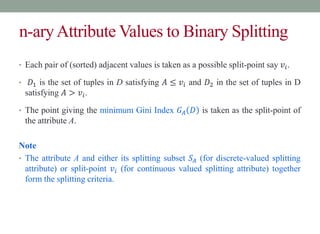 n-aryAttribute Values to Binary Splitting
• Each pair of (sorted) adjacent values is taken as a possible split-point say 𝑣𝑖.
• 𝐷1 is the set of tuples in D satisfying 𝐴 ≤ 𝑣𝑖 and 𝐷2 in the set of tuples in D
satisfying 𝐴 > 𝑣𝑖.
• The point giving the minimum Gini Index 𝐺𝐴 𝐷 is taken as the split-point of
the attribute A.
Note
• The attribute A and either its splitting subset 𝑆𝐴 (for discrete-valued splitting
attribute) or split-point 𝑣𝑖 (for continuous valued splitting attribute) together
form the splitting criteria.
 