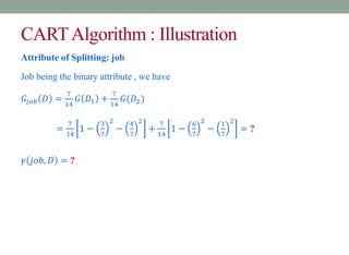 CARTAlgorithm : Illustration
Attribute of Splitting: job
Job being the binary attribute , we have
𝐺𝑗𝑜𝑏 𝐷 =
7
14
𝐺 𝐷1 +
7
14
𝐺(𝐷2)
=
7
14
1 −
3
7
2
−
4
7
2
+
7
14
1 −
6
7
2
−
1
7
2
= ?
𝛾 𝑗𝑜𝑏, 𝐷 = ?
 
