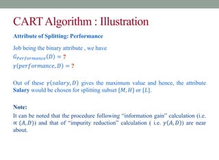 CARTAlgorithm : Illustration
Attribute of Splitting: Performance
Job being the binary attribute , we have
𝐺𝑃𝑒𝑟𝑓𝑜𝑟𝑚𝑎𝑛𝑐𝑒 𝐷 = ?
𝛾 𝑝𝑒𝑟𝑓𝑜𝑟𝑚𝑎𝑛𝑐𝑒, 𝐷 = ?
Out of these 𝛾 𝑠𝑎𝑙𝑎𝑟𝑦, 𝐷 gives the maximum value and hence, the attribute
Salary would be chosen for splitting subset {𝑀, 𝐻} or {𝐿}.
Note:
It can be noted that the procedure following “information gain” calculation (i.e.
∝ (𝐴, 𝐷)) and that of “impurity reduction” calculation ( i.e. 𝛾 𝐴, 𝐷 ) are near
about.
 