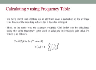 Calculating γ using Frequency Table
• We have learnt that splitting on an attribute gives a reduction in the average
Gini Index of the resulting subsets (as it does for entropy).
• Thus, in the same way the average weighted Gini Index can be calculated
using the same frequency table used to calculate information gain 𝛼 𝐴, 𝐷 ,
which is as follows.
The G(𝐷𝑗) for the 𝑗𝑡ℎ
subset 𝐷𝑗
𝐺 𝐷𝑗 = 1 −
𝑖=1
𝑘
𝑓𝑖𝑗
|𝐷𝑗|
2
 
