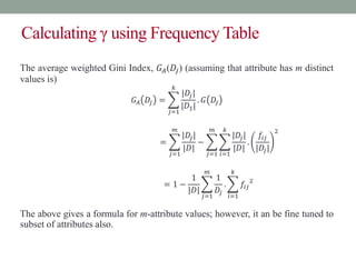 Calculating γ using Frequency Table
The average weighted Gini Index, 𝐺𝐴(𝐷𝑗) (assuming that attribute has m distinct
values is)
𝐺𝐴 𝐷𝑗 =
𝑗=1
𝑘
|𝐷𝑗|
|𝐷1|
. 𝐺 𝐷𝑗
=
𝑗=1
𝑚
|𝐷𝑗|
|𝐷|
−
𝑗=1
𝑚
𝑖=1
𝑘
|𝐷𝑗|
|𝐷|
.
𝑓𝑖𝑗
|𝐷𝑗|
2
= 1 −
1
|𝐷|
𝑗=1
𝑚
1
𝐷𝑗
.
𝑖=1
𝑘
𝑓𝑖𝑗
2
The above gives a formula for m-attribute values; however, it an be fine tuned to
subset of attributes also.
 