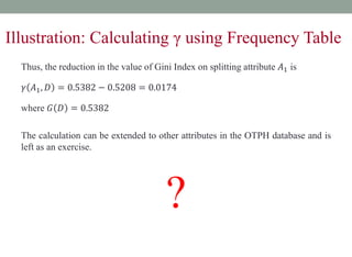 Thus, the reduction in the value of Gini Index on splitting attribute 𝐴1 is
𝛾 𝐴1, 𝐷 = 0.5382 − 0.5208 = 0.0174
where 𝐺 𝐷 = 0.5382
The calculation can be extended to other attributes in the OTPH database and is
left as an exercise.
?
Illustration: Calculating γ using Frequency Table
 