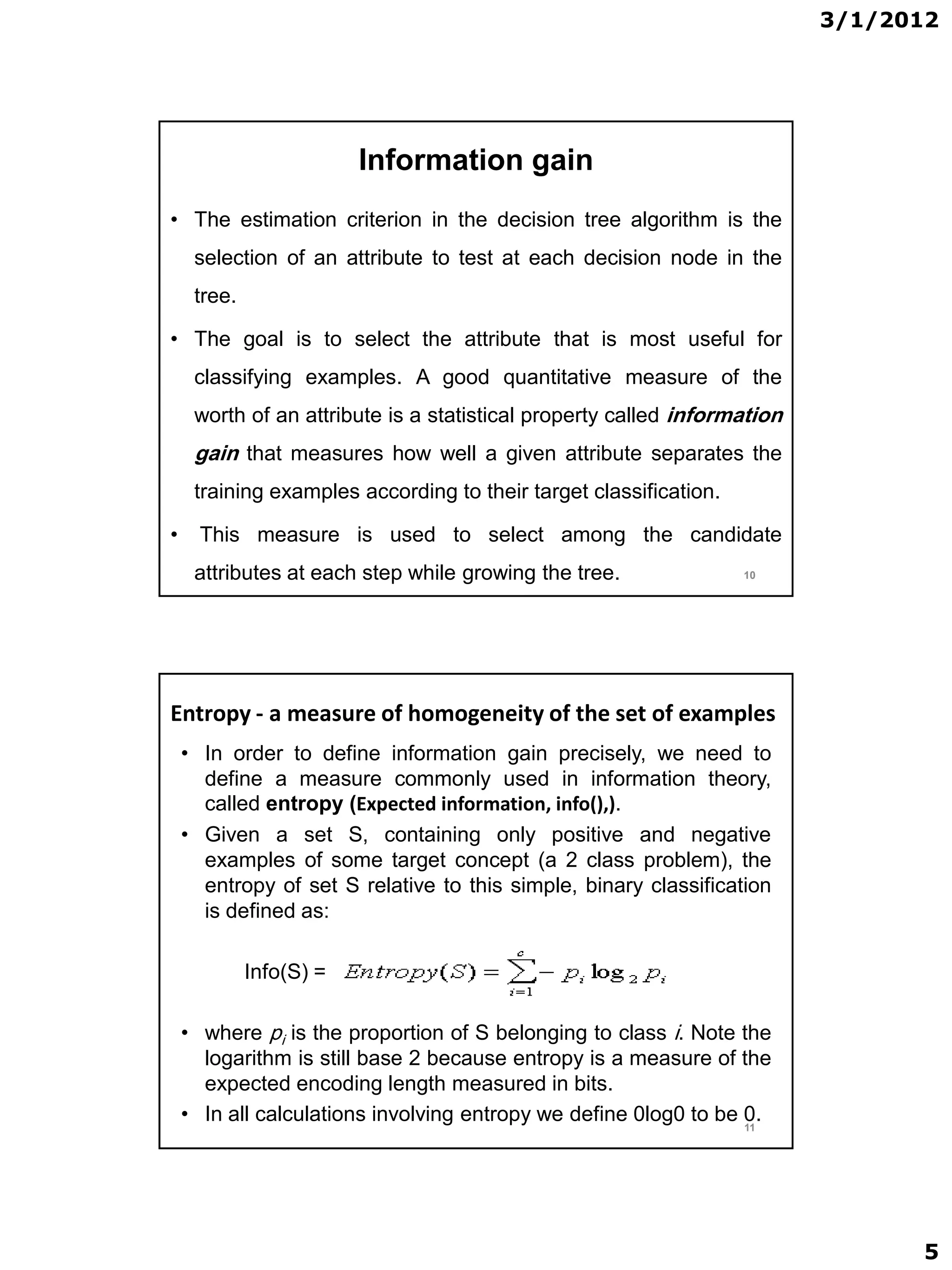 3/1/2012




                         Information gain
• The estimation criterion in the decision tree algorithm is the
     selection of an attribute to test at each decision node in the
     tree.

• The goal is to select the attribute that is most useful for
     classifying examples. A good quantitative measure of the
     worth of an attribute is a statistical property called information
     gain that measures how well a given attribute separates the
     training examples according to their target classification.

•     This measure is used to select among the candidate
     attributes at each step while growing the tree.               10




Entropy - a measure of homogeneity of the set of examples
    • In order to define information gain precisely, we need to
      define a measure commonly used in information theory,
      called entropy (Expected information, info(),).
    • Given a set S, containing only positive and negative
      examples of some target concept (a 2 class problem), the
      entropy of set S relative to this simple, binary classification
      is defined as:

             Info(S) =

    • where pi is the proportion of S belonging to class i. Note the
      logarithm is still base 2 because entropy is a measure of the
      expected encoding length measured in bits.
    • In all calculations involving entropy we define 0log0 to be 0.
                                                                  11




                                                                                5
 