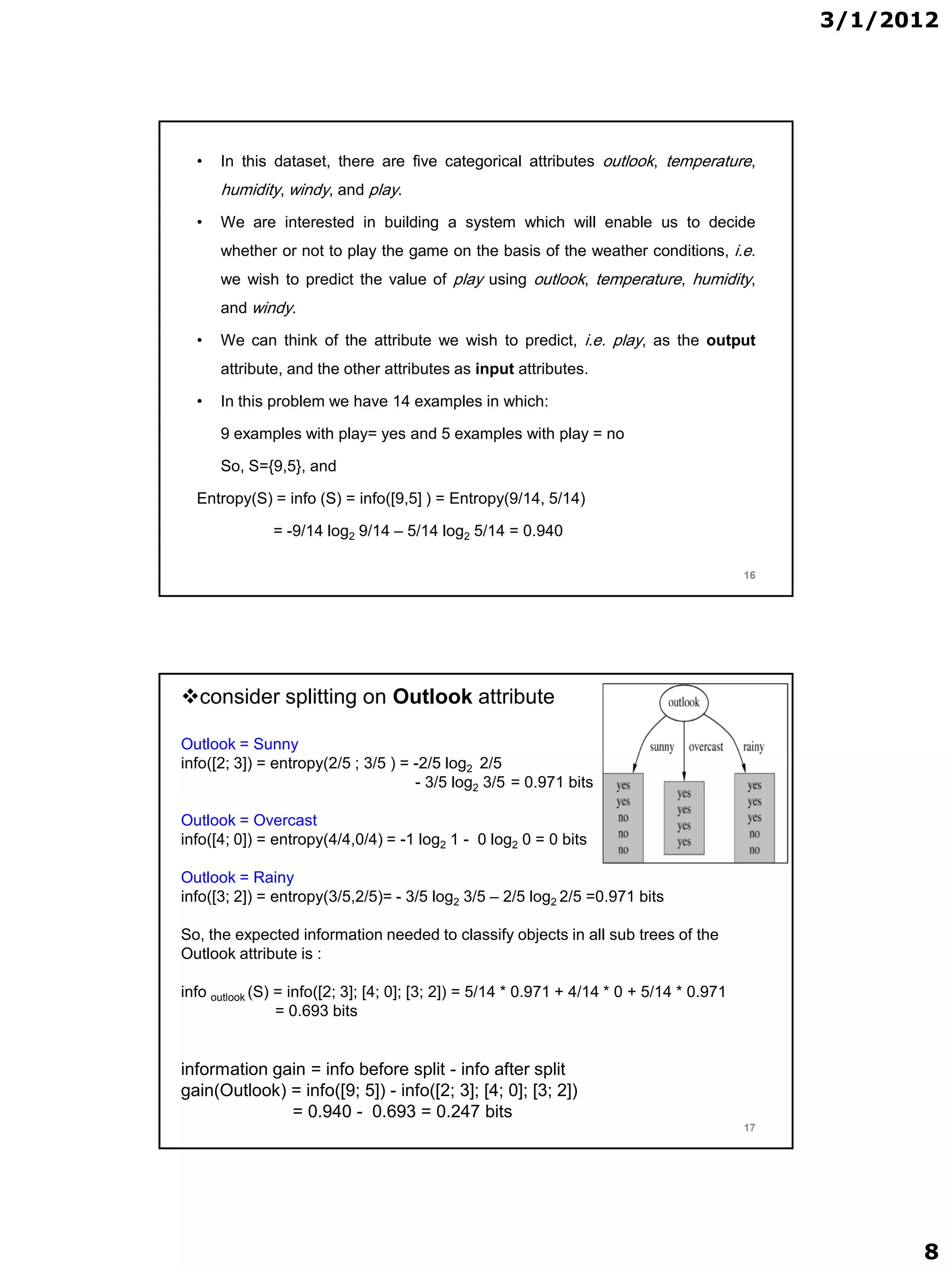 3/1/2012




  •   In this dataset, there are five categorical attributes outlook, temperature,
      humidity, windy, and play.
  •   We are interested in building a system which will enable us to decide
      whether or not to play the game on the basis of the weather conditions, i.e.
      we wish to predict the value of play using outlook, temperature, humidity,
      and windy.

  •   We can think of the attribute we wish to predict, i.e. play, as the output
      attribute, and the other attributes as input attributes.

  •   In this problem we have 14 examples in which:

      9 examples with play= yes and 5 examples with play = no

      So, S={9,5}, and

  Entropy(S) = info (S) = info([9,5] ) = Entropy(9/14, 5/14)

              = -9/14 log2 9/14 – 5/14 log2 5/14 = 0.940

                                                                                           16




consider splitting on Outlook attribute

Outlook = Sunny
info([2; 3]) = entropy(2/5 ; 3/5 ) = -2/5 log2 2/5
                                     - 3/5 log2 3/5 = 0.971 bits

Outlook = Overcast
info([4; 0]) = entropy(4/4,0/4) = -1 log2 1 - 0 log2 0 = 0 bits

Outlook = Rainy
info([3; 2]) = entropy(3/5,2/5)= - 3/5 log2 3/5 – 2/5 log2 2/5 =0.971 bits

So, the expected information needed to classify objects in all sub trees of the
Outlook attribute is :

info outlook (S) = info([2; 3]; [4; 0]; [3; 2]) = 5/14 * 0.971 + 4/14 * 0 + 5/14 * 0.971
                 = 0.693 bits


information gain = info before split - info after split
gain(Outlook) = info([9; 5]) - info([2; 3]; [4; 0]; [3; 2])
              = 0.940 - 0.693 = 0.247 bits
                                                                                           17




                                                                                                      8
 