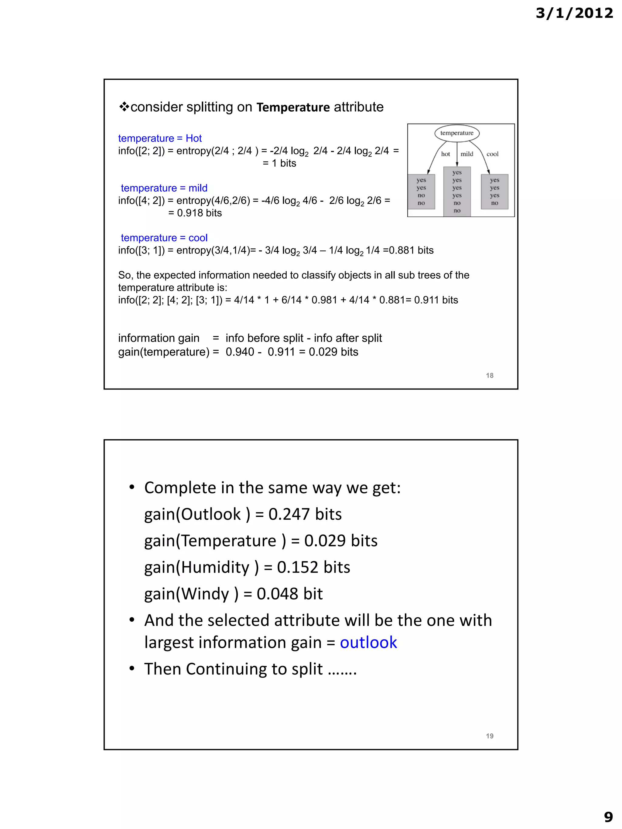 3/1/2012




consider splitting on Temperature attribute

temperature = Hot
info([2; 2]) = entropy(2/4 ; 2/4 ) = -2/4 log2 2/4 - 2/4 log2 2/4 =
                                   = 1 bits

 temperature = mild
info([4; 2]) = entropy(4/6,2/6) = -4/6 log2 4/6 - 2/6 log2 2/6 =
             = 0.918 bits

 temperature = cool
info([3; 1]) = entropy(3/4,1/4)= - 3/4 log2 3/4 – 1/4 log2 1/4 =0.881 bits

So, the expected information needed to classify objects in all sub trees of the
temperature attribute is:
info([2; 2]; [4; 2]; [3; 1]) = 4/14 * 1 + 6/14 * 0.981 + 4/14 * 0.881= 0.911 bits


information gain = info before split - info after split
gain(temperature) = 0.940 - 0.911 = 0.029 bits
                                                                                    18




  • Complete in the same way we get:
    gain(Outlook ) = 0.247 bits
    gain(Temperature ) = 0.029 bits
    gain(Humidity ) = 0.152 bits
    gain(Windy ) = 0.048 bit
  • And the selected attribute will be the one with
    largest information gain = outlook
  • Then Continuing to split …….


                                                                                    19




                                                                                               9
 