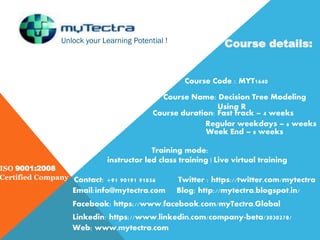 Unlock your Learning Potential !
ISO 9001:2008
Certified Company
Course details:
Course Code : MYT1640
Course Name: Decision Tree Modeling
Using R
Course duration: Fast track – 4 weeks
Regular weekdays – 6 weeks
Week End – 8 weeks
Training mode:
instructor led class training | Live virtual training
Contact: +91 90191 91856
Email:info@mytectra.com
Web: www.mytectra.com
Twitter : https://twitter.com/mytectra
Facebook: https://www.facebook.com/myTectra.Global
Linkedin: https://www.linkedin.com/company-beta/3030278/
Blog: http://mytectra.blogspot.in/
 