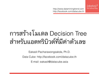การสร้างโมเดล Decision Tree  
สำหรับแอตทริบิวต์ที่มีค่าตัวเลข
(data)3 
base|warehouse|mining
http://www.dataminingtrend.com 
http://facebook.com/datacube.th
Eakasit Pacharawongsakda, Ph.D.
Data Cube: http://facebook.com/datacube.th
E-mail: eakasit@datacube.asia
 