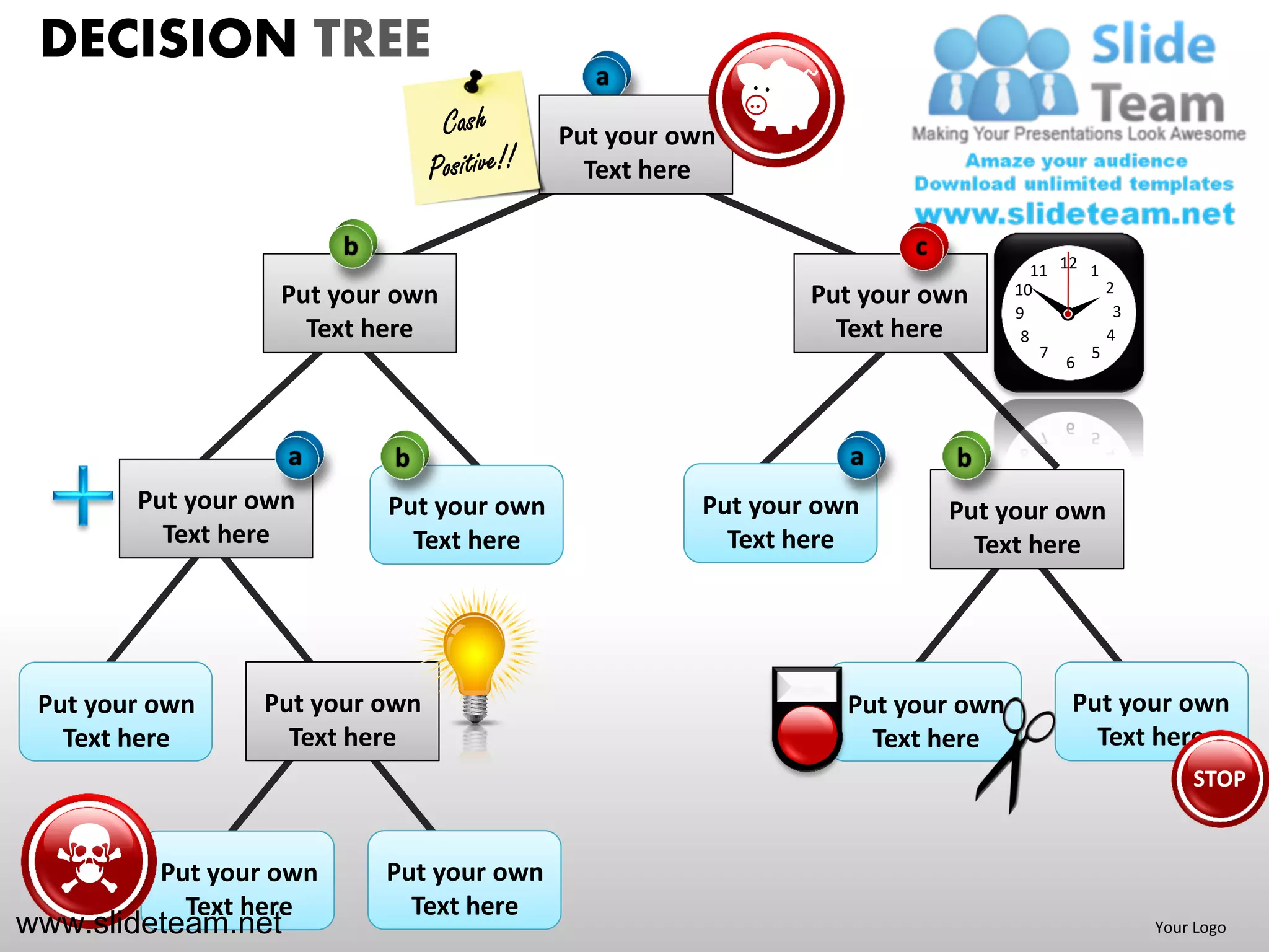 DECISION TREE                                a

                                            Put your own
                                              Text here

                         b                                            c
                                                                                   11 12 1
                                                                                           2
                   Put your own                               Put your own      10
                                                                                            3
                                                                                9
                     Text here                                  Text here        8         4
                                                                                    7    5
                                                                                       6




                    a        b                                   a        b
        Put your own         Put your own             Put your own        Put your own
          Text here            Text here                Text here           Text here




 Put your own    Put your own                                    Put your own          Put your own
   Text here       Text here                                       Text here             Text here
                                                                                                    STOP


          Put your own       Put your own
            Text here          Text here
www.slideteam.net                                                                               Your Logo
 